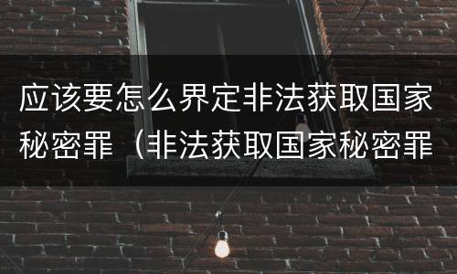 应该要怎么界定非法获取国家秘密罪（非法获取国家秘密罪 情节严重 认定）