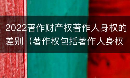 2022著作财产权著作人身权的差别（著作权包括著作人身权与财产权）