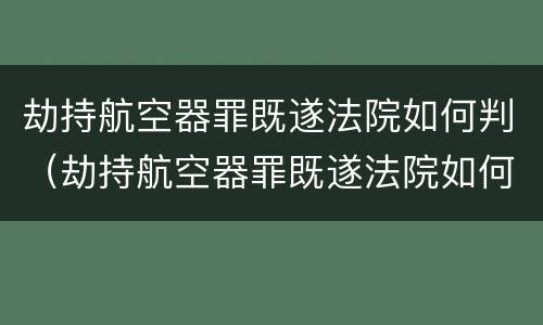 劫持航空器罪既遂法院如何判（劫持航空器罪既遂法院如何判）