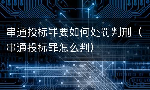 串通投标罪要如何处罚判刑（串通投标罪怎么判）