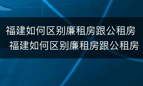 福建如何区别廉租房跟公租房 福建如何区别廉租房跟公租房呢
