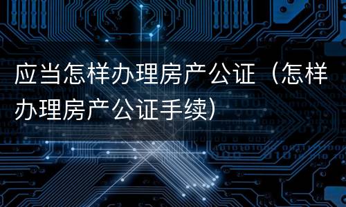 应当怎样办理房产公证（怎样办理房产公证手续）