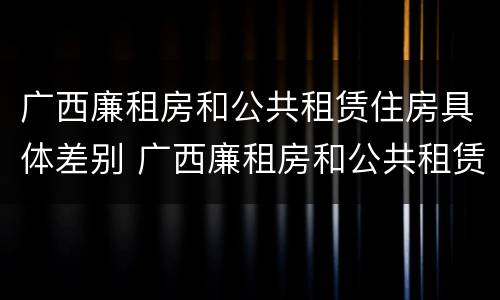 广西廉租房和公共租赁住房具体差别 广西廉租房和公共租赁住房具体差别在哪