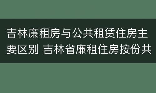 吉林廉租房与公共租赁住房主要区别 吉林省廉租住房按份共有产权实施管理办法