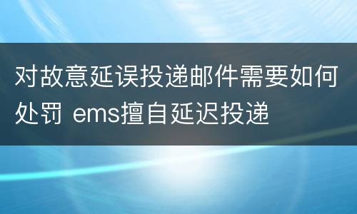 对故意延误投递邮件需要如何处罚 ems擅自延迟投递
