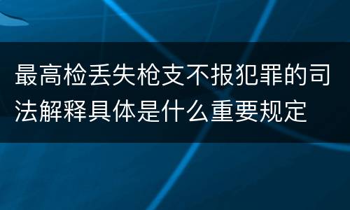 最高检丢失枪支不报犯罪的司法解释具体是什么重要规定