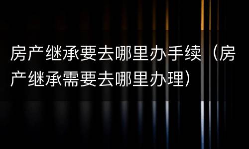 房产继承要去哪里办手续（房产继承需要去哪里办理）
