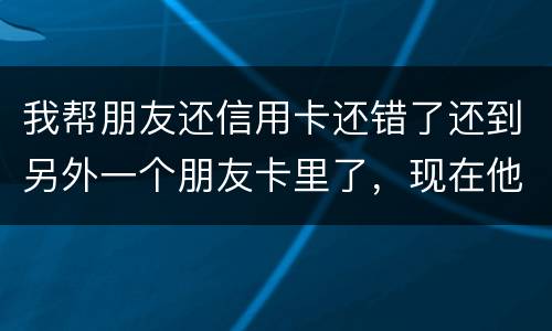 我帮朋友还信用卡还错了还到另外一个朋友卡里了，现在他不承认如何是好