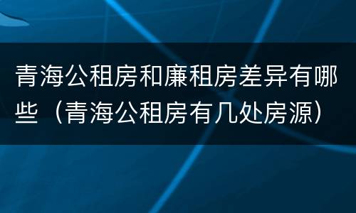 青海公租房和廉租房差异有哪些（青海公租房有几处房源）