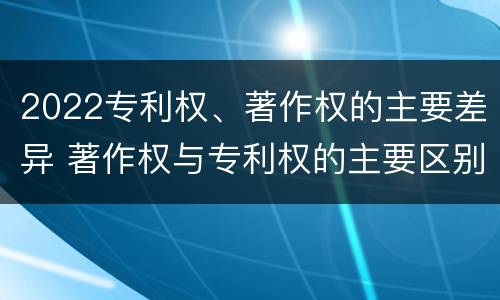 2022专利权、著作权的主要差异 著作权与专利权的主要区别