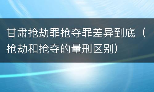 甘肃抢劫罪抢夺罪差异到底（抢劫和抢夺的量刑区别）