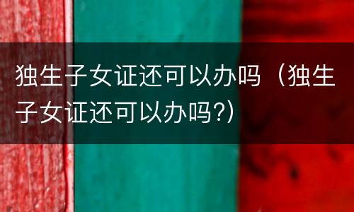 独生子女证还可以办吗（独生子女证还可以办吗?）