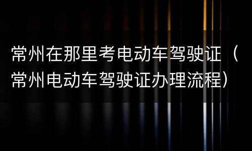 常州在那里考电动车驾驶证（常州电动车驾驶证办理流程）