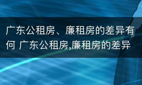 广东公租房、廉租房的差异有何 广东公租房,廉租房的差异有何区别