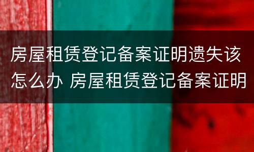 房屋租赁登记备案证明遗失该怎么办 房屋租赁登记备案证明遗失该怎么办理