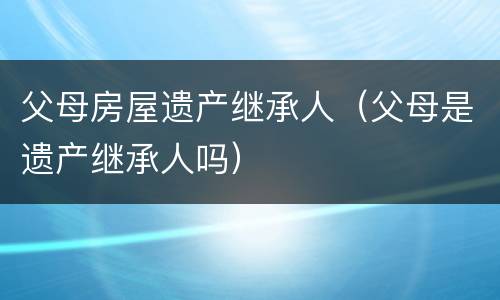 父母房屋遗产继承人（父母是遗产继承人吗）