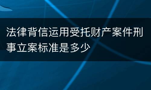 法律背信运用受托财产案件刑事立案标准是多少