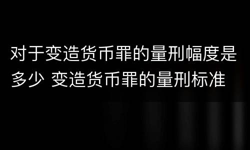 对于变造货币罪的量刑幅度是多少 变造货币罪的量刑标准