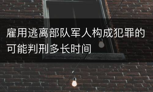 雇用逃离部队军人构成犯罪的可能判刑多长时间