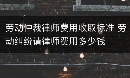 劳动仲裁律师费用收取标准 劳动纠纷请律师费用多少钱