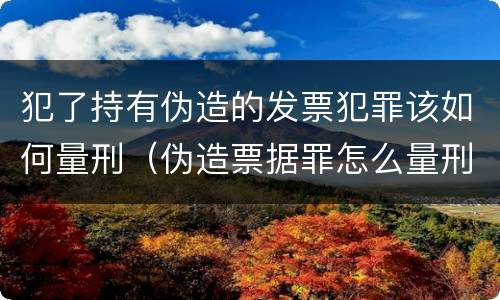 犯了持有伪造的发票犯罪该如何量刑（伪造票据罪怎么量刑?）