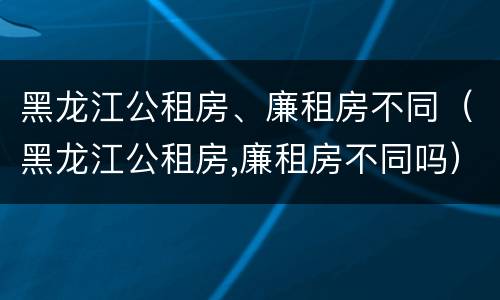 黑龙江公租房、廉租房不同（黑龙江公租房,廉租房不同吗）