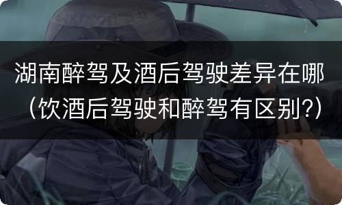湖南醉驾及酒后驾驶差异在哪（饮酒后驾驶和醉驾有区别?）