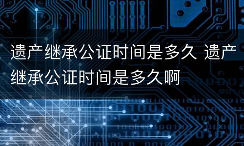 遗产继承公证时间是多久 遗产继承公证时间是多久啊