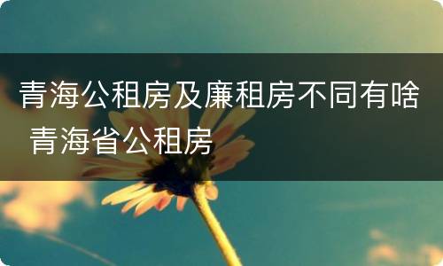 青海公租房及廉租房不同有啥 青海省公租房