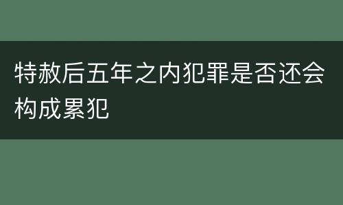 特赦后五年之内犯罪是否还会构成累犯