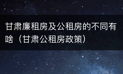 甘肃廉租房及公租房的不同有啥（甘肃公租房政策）