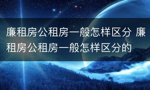 廉租房公租房一般怎样区分 廉租房公租房一般怎样区分的