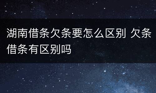 湖南借条欠条要怎么区别 欠条借条有区别吗