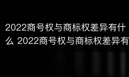 2022商号权与商标权差异有什么 2022商号权与商标权差异有什么区别