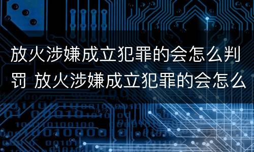 放火涉嫌成立犯罪的会怎么判罚 放火涉嫌成立犯罪的会怎么判罚呢