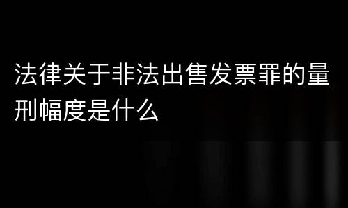 法律关于非法出售发票罪的量刑幅度是什么