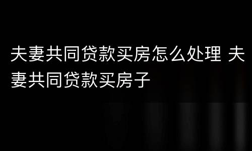 夫妻共同贷款买房怎么处理 夫妻共同贷款买房子