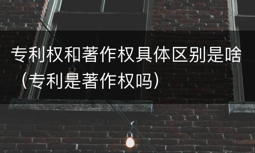 专利权和著作权具体区别是啥（专利是著作权吗）