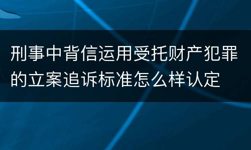 刑事中背信运用受托财产犯罪的立案追诉标准怎么样认定