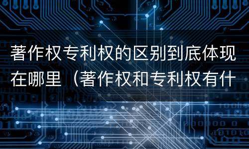 著作权专利权的区别到底体现在哪里（著作权和专利权有什么区别）