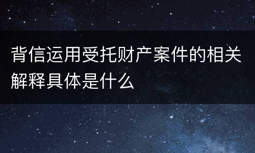 背信运用受托财产案件的相关解释具体是什么