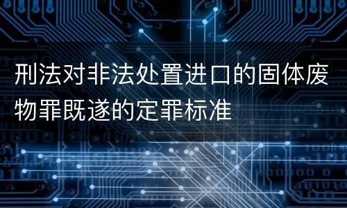 刑法对非法处置进口的固体废物罪既遂的定罪标准