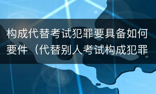 构成代替考试犯罪要具备如何要件（代替别人考试构成犯罪吗）