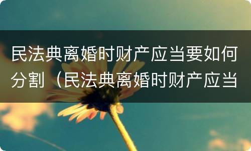 民法典离婚时财产应当要如何分割（民法典离婚时财产应当要如何分割呢）