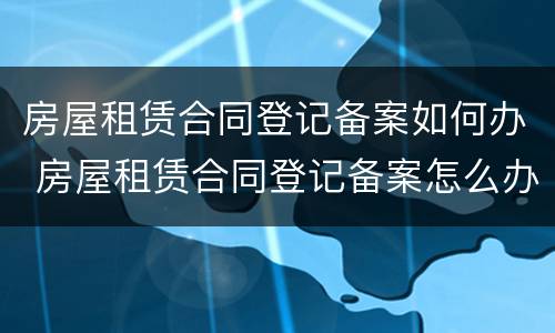 房屋租赁合同登记备案如何办 房屋租赁合同登记备案怎么办理