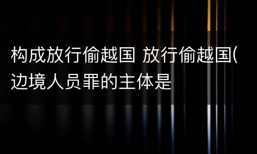 构成放行偷越国 放行偷越国(边境人员罪的主体是