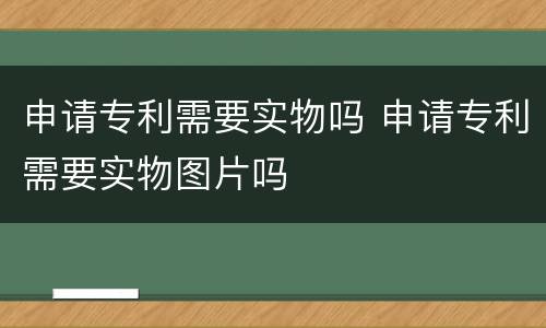 申请专利需要实物吗 申请专利需要实物图片吗