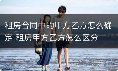 租房合同中的甲方乙方怎么确定 租房甲方乙方怎么区分