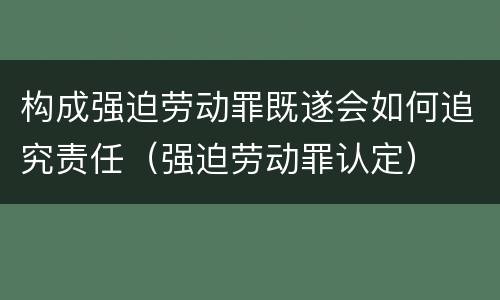 构成强迫劳动罪既遂会如何追究责任（强迫劳动罪认定）