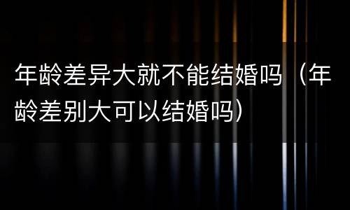年龄差异大就不能结婚吗（年龄差别大可以结婚吗）